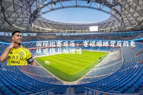 国际比赛日历:赛程编排背后的竞技逻辑与地理博弈