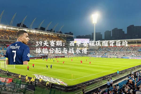39天赛期：西甲赛程压缩背后的体能分配与战术博弈