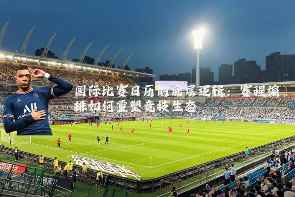 国际比赛日历的底层逻辑:赛程编排如何重塑竞技生态