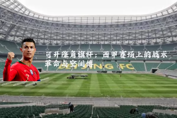 可升降角旗杆:西甲赛场上的战术革命与空间博弈